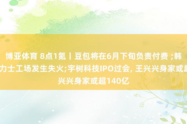 博亚体育 8点1氪丨豆包将在6月下旬负责付费 ;韩国SK海力士工场发生失火;宇树科技IPO过会， 王兴兴身家或超140亿