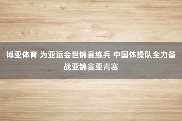 博亚体育 为亚运会世锦赛练兵 中国体操队全力备战亚锦赛亚青赛