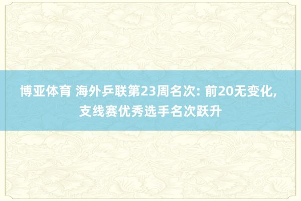 博亚体育 海外乒联第23周名次: 前20无变化， 支线赛优秀选手名次跃升