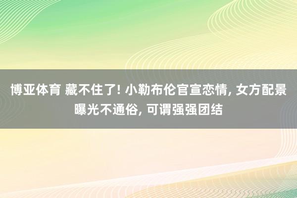 博亚体育 藏不住了! 小勒布伦官宣恋情， 女方配景曝光不通俗， 可谓强强团结