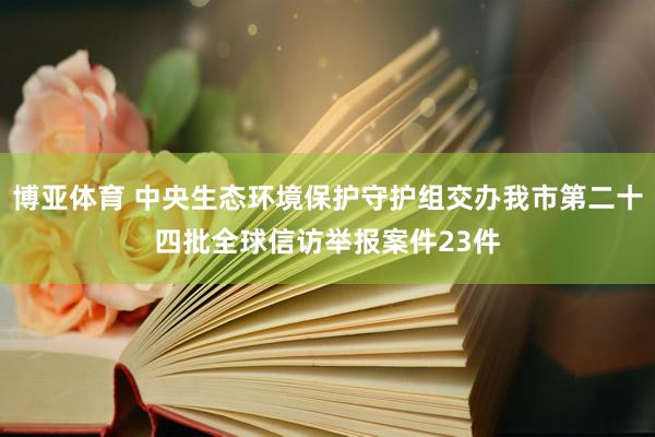 博亚体育 中央生态环境保护守护组交办我市第二十四批全球信访举报案件23件