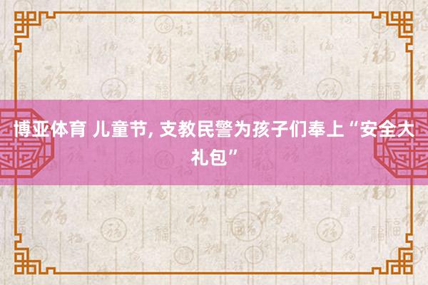 博亚体育 儿童节， 支教民警为孩子们奉上“安全大礼包”