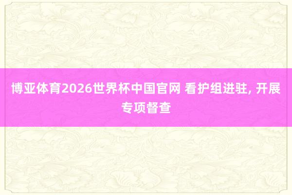 博亚体育2026世界杯中国官网 看护组进驻， 开展专项督查
