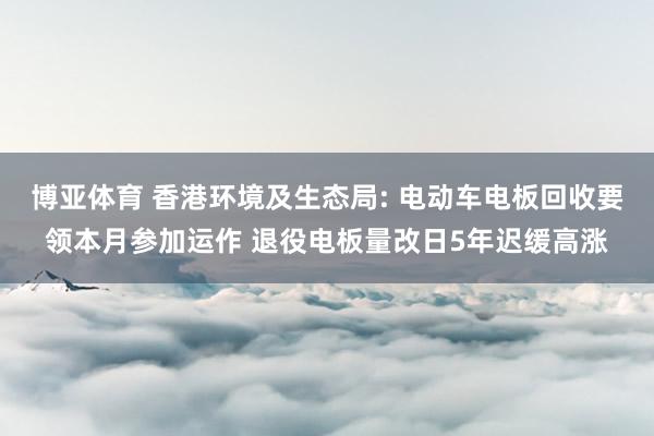 博亚体育 香港环境及生态局: 电动车电板回收要领本月参加运作 退役电板量改日5年迟缓高涨