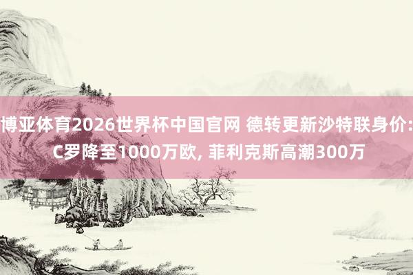博亚体育2026世界杯中国官网 德转更新沙特联身价: C罗降至1000万欧, 菲