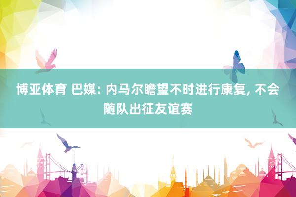 博亚体育 巴媒: 内马尔瞻望不时进行康复， 不会随队出征友谊赛