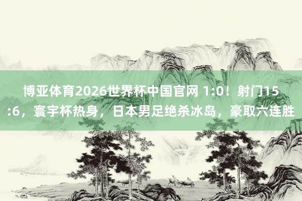博亚体育2026世界杯中国官网 1:0！射门15:6，寰宇杯热身，日本男足绝杀冰岛，豪取六连胜