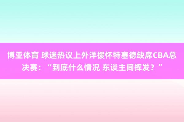 博亚体育 球迷热议上外洋援怀特塞德缺席CBA总决赛：“到底什么情况 东谈主间挥发？”