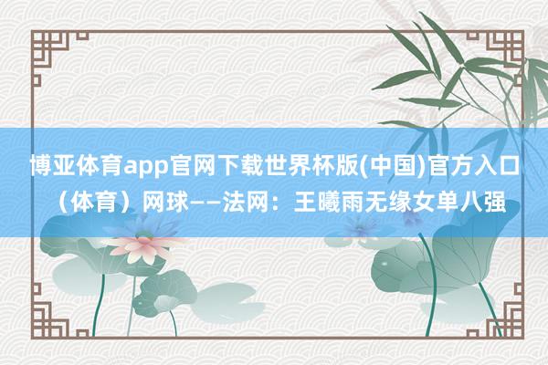 博亚体育app官网下载世界杯版(中国)官方入口 （体育）网球——法网：王曦雨无缘女单八强