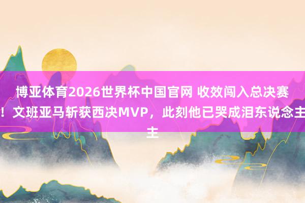 博亚体育2026世界杯中国官网 收效闯入总决赛！文班亚马斩获西决MVP，此刻他已哭成泪东说念主