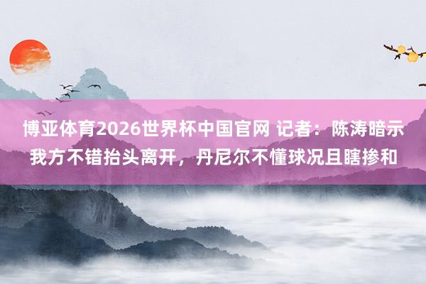 博亚体育2026世界杯中国官网 记者：陈涛暗示我方不错抬头离开，丹尼尔不懂球况且瞎掺和
