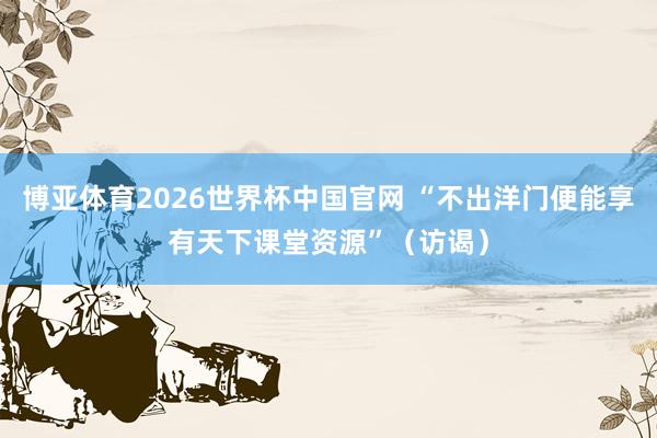 博亚体育2026世界杯中国官网 “不出洋门便能享有天下课堂资源”（访谒）
