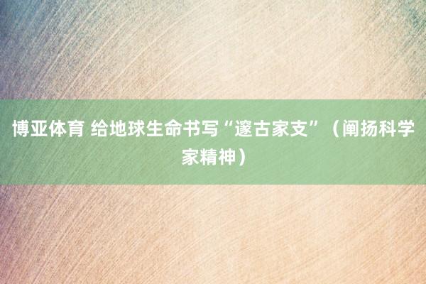 博亚体育 给地球生命书写“邃古家支”(阐扬科学家精神)