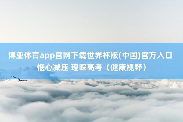 博亚体育app官网下载世界杯版(中国)官方入口 惬心减压 理睬高考(健康视野)