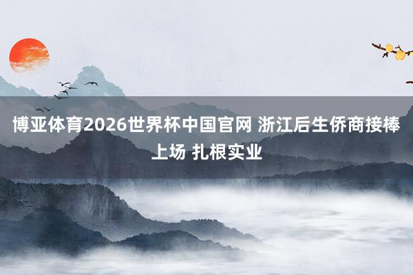 博亚体育2026世界杯中国官网 浙江后生侨商接棒上场 扎根实业