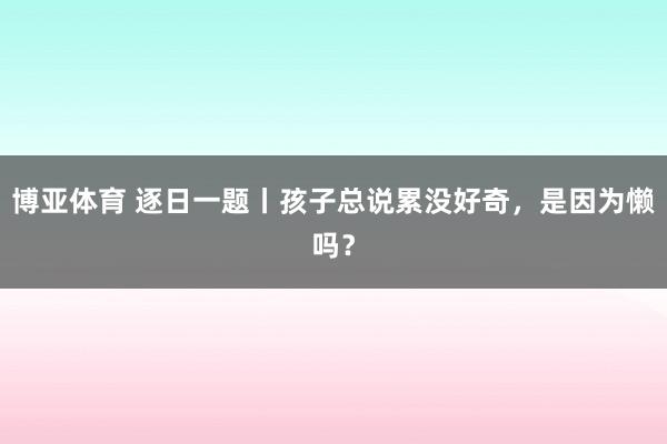 博亚体育 逐日一题丨孩子总说累没好奇,是因为懒吗?
