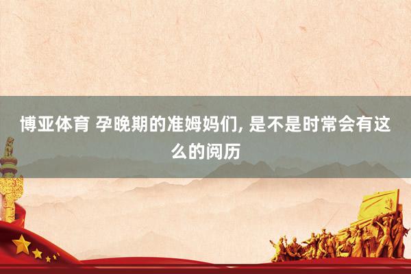 博亚体育 孕晚期的准姆妈们， 是不是时常会有这么的阅历