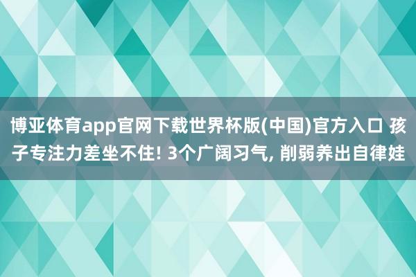 博亚体育app官网下载世界杯版(中国)官方入口 孩子专注力差坐不住! 3个广阔习气， 削弱养出自律娃