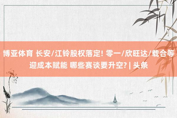 博亚体育 长安/江铃股权落定! 零一/欣旺达/载合等迎成本赋能 哪些赛谈要升空? | 头条