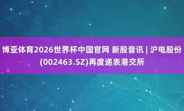 博亚体育2026世界杯中国官网 新股音讯 | 沪电股份(002463.SZ)再度递表港交所