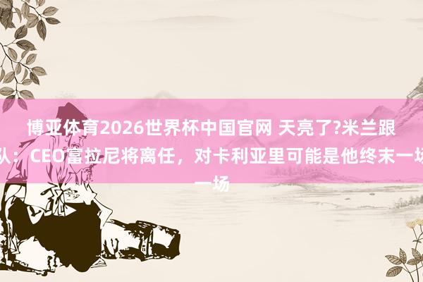 博亚体育2026世界杯中国官网 天亮了?米兰跟队：CEO富拉尼将离任，对卡利亚里可能是他终末一场