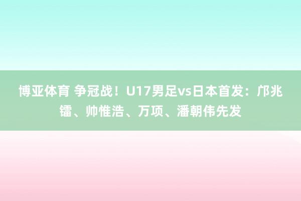 博亚体育 争冠战！U17男足vs日本首发：邝兆镭、帅惟浩、万项、潘朝伟先发