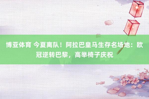 博亚体育 今夏离队！阿拉巴皇马生存名场地：欧冠逆转巴黎，高举椅子庆祝