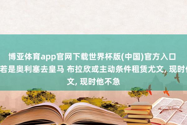 博亚体育app官网下载世界杯版(中国)官方入口 齐体: 若是奥利塞去皇马 布拉欣或主动条件租赁尤文， 现时他不急