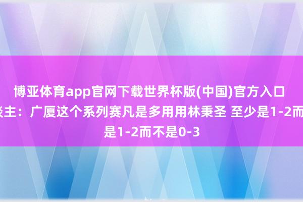 博亚体育app官网下载世界杯版(中国)官方入口 媒体东谈主：广厦这个系列赛凡是多用用林秉圣 至少是1-2而不是0-3