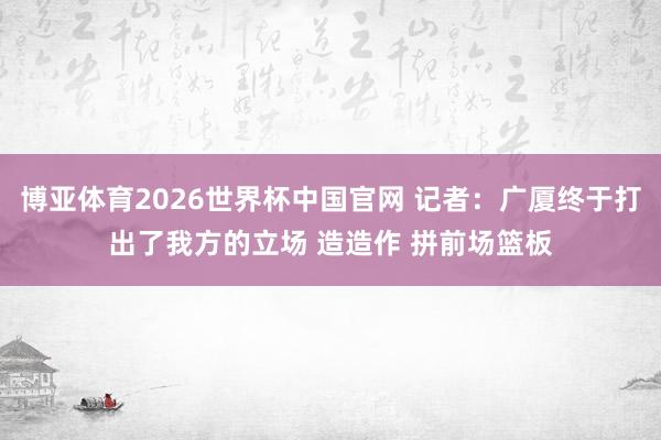 博亚体育2026世界杯中国官网 记者：广厦终于打出了我方的立场 造造作 拼前场篮板