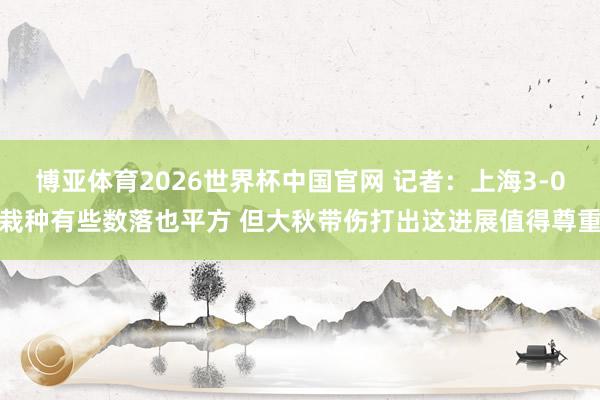 博亚体育2026世界杯中国官网 记者:上海3-0栽种有些数落也平方 但大秋带伤打出这进展值得尊重