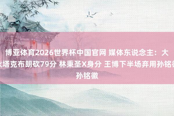 博亚体育2026世界杯中国官网 媒体东说念主：大秋塔克布朗砍79分 林秉圣X身分 王博下半场弃用孙铭徽