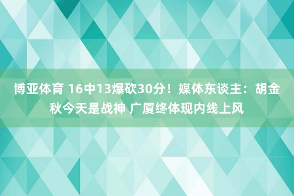 博亚体育 16中13爆砍30分！媒体东谈主：胡金秋今天是战神 广厦终体现内线上风