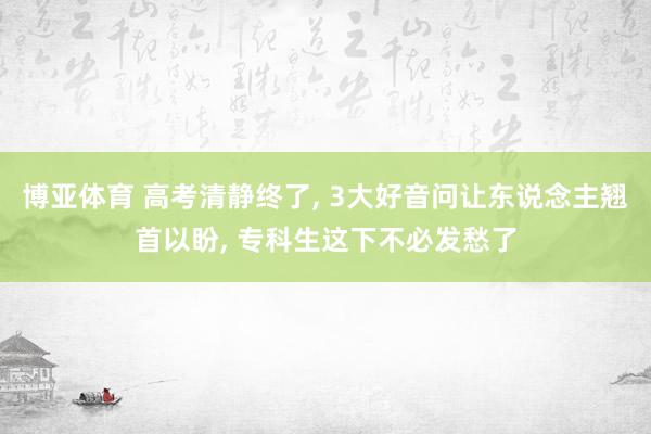 博亚体育 高考清静终了， 3大好音问让东说念主翘首以盼， 专科生这下不必发愁了