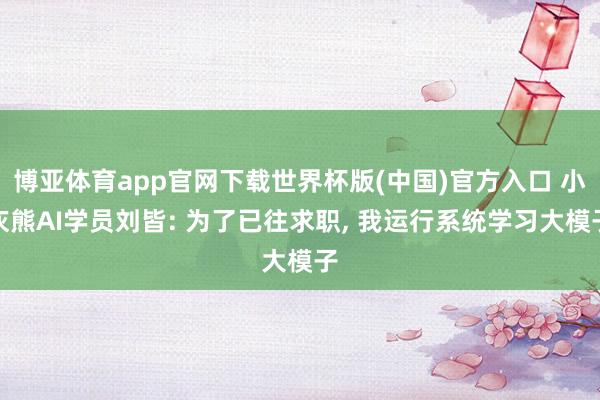 博亚体育app官网下载世界杯版(中国)官方入口 小灰熊AI学员刘皆: 为了已往求职， 我运行系统学习大模子