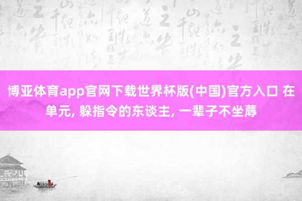 博亚体育app官网下载世界杯版(中国)官方入口 在单元， 躲指令的东谈主， 一辈子不坐蓐