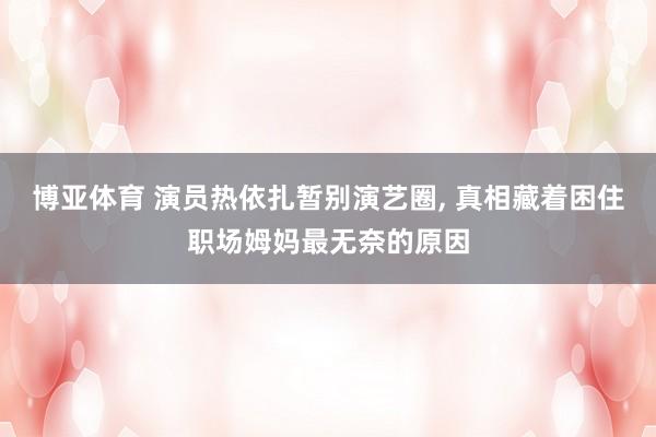 博亚体育 演员热依扎暂别演艺圈， 真相藏着困住职场姆妈最无奈的原因