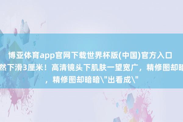 博亚体育app官网下载世界杯版(中国)官方入口 刘亦菲抹胸或然下滑3厘米！高清镜头下肌肤一望宽广，精修图却暗暗