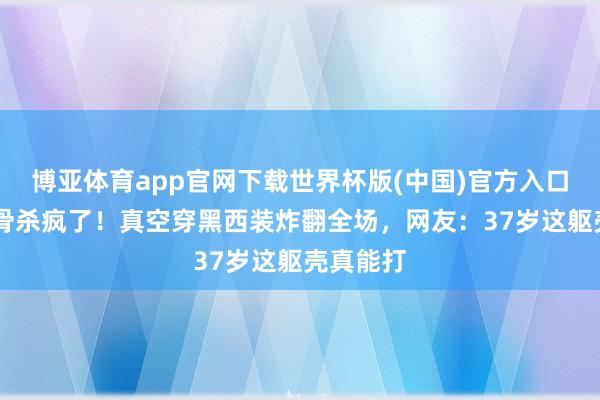 博亚体育app官网下载世界杯版(中国)官方入口 高叶锁骨杀疯了！真空穿黑西装炸翻全场，网友：37岁这躯壳真能打
