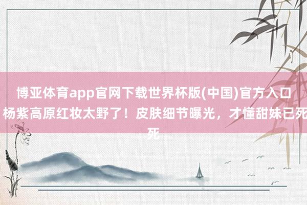 博亚体育app官网下载世界杯版(中国)官方入口 杨紫高原红妆太野了！皮肤细节曝光，才懂甜妹已死