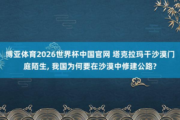 博亚体育2026世界杯中国官网 塔克拉玛干沙漠门庭陌生， 我国为何要在沙漠中修建公路?