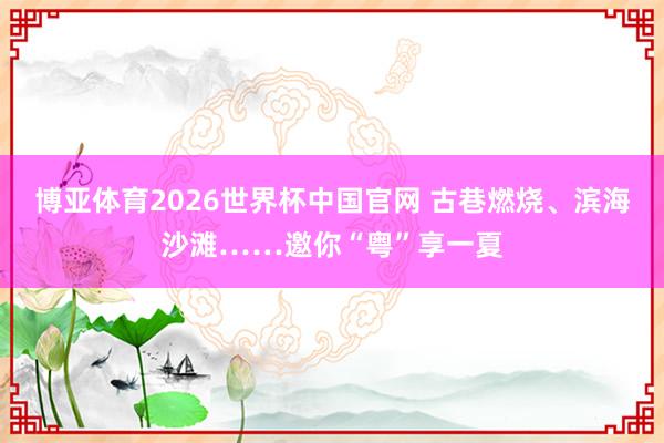 博亚体育2026世界杯中国官网 古巷燃烧、滨海沙滩……邀你“粤”享一夏