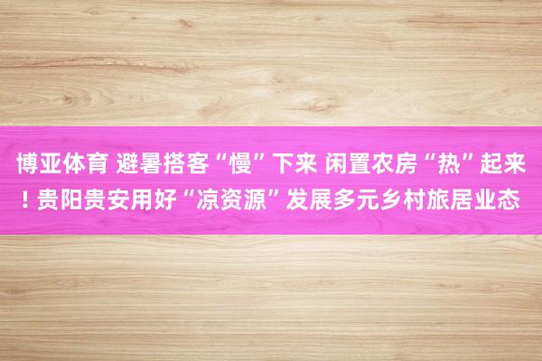 博亚体育 避暑搭客“慢”下来 闲置农房“热”起来! 贵阳贵安用好“凉资源”发展多元乡村旅居业态