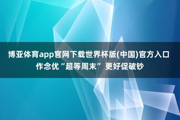 博亚体育app官网下载世界杯版(中国)官方入口 作念优“超等周末” 更好促破钞