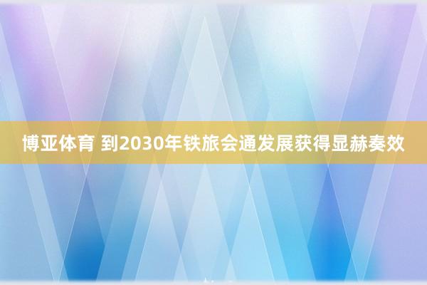 博亚体育 到2030年铁旅会通发展获得显赫奏效