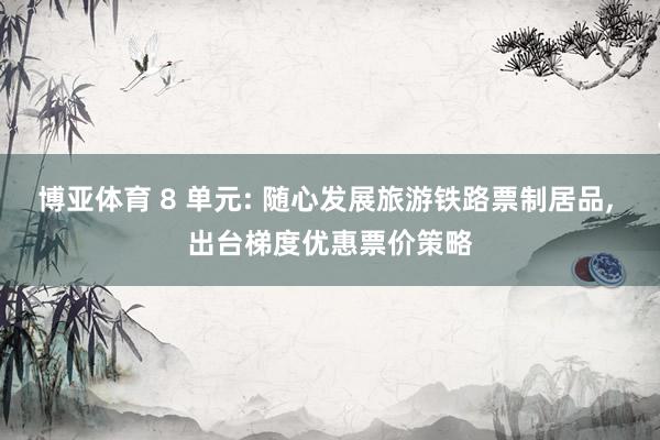 博亚体育 8 单元: 随心发展旅游铁路票制居品， 出台梯度优惠票价策略