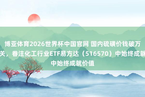 博亚体育2026世界杯中国官网 国内硫磺价钱破万元大关，眷注化工行业ETF易方达（516570）中始终成就价值