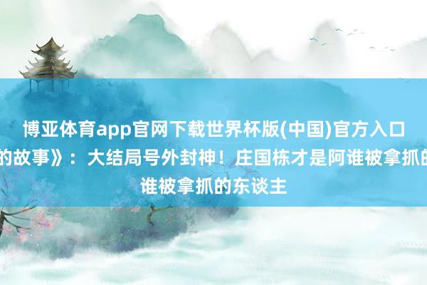 博亚体育app官网下载世界杯版(中国)官方入口 《玫瑰的故事》：大结局号外封神！庄国栋才是阿谁被拿抓的东谈主