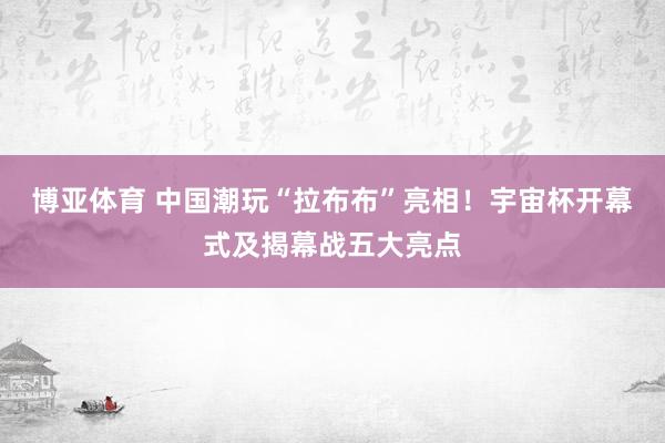 博亚体育 中国潮玩“拉布布”亮相！宇宙杯开幕式及揭幕战五大亮点