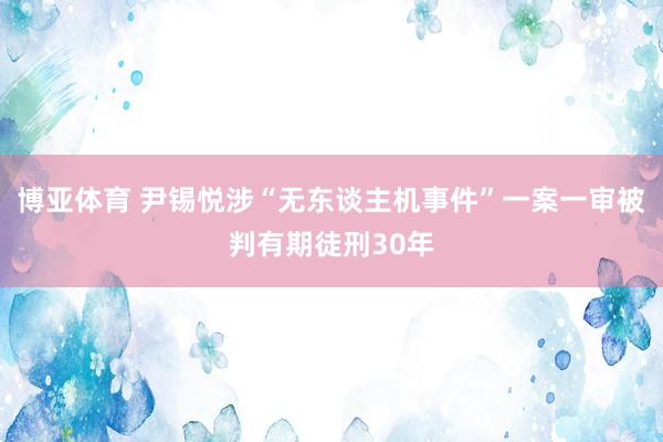 博亚体育 尹锡悦涉“无东谈主机事件”一案一审被判有期徒刑30年